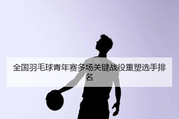 全国羽毛球青年赛多场关键战役重塑选手排名