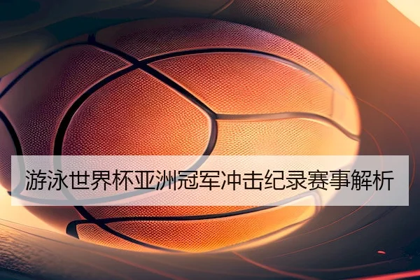 游泳世界杯亚洲冠军冲击纪录赛事解析