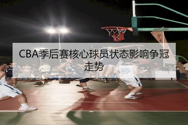 CBA季后赛核心球员状态影响争冠走势